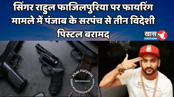 सिंगर राहुल फाजिलपुरिया पर फायरिंग मामले में पंजाब के सरपंच से तीन विदेशी पिस्टल बरामद